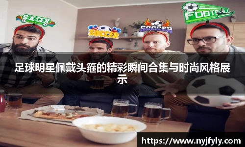 足球明星佩戴头箍的精彩瞬间合集与时尚风格展示